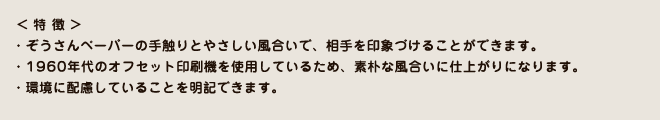 ぞうさんペーパーの手触りとやさしい風合いで、相手を印象づけることができます。／1960年代のオフセット印刷機を使用しているため、素朴な風合いの印刷に仕上がりになります。／環境に配慮していることを明記できます。